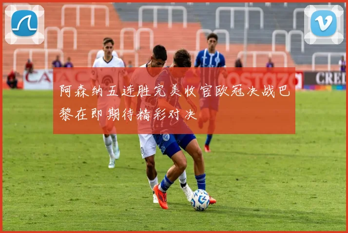 阿森纳五连胜完美收官欧冠决战巴黎在即期待精彩对决