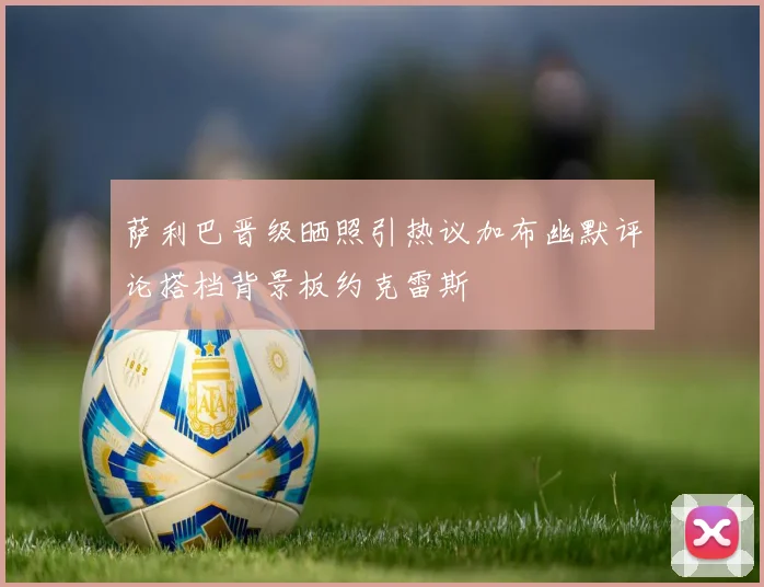 萨利巴晋级晒照引热议加布幽默评论搭档背景板约克雷斯