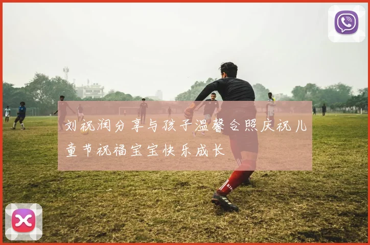 刘祝润分享与孩子温馨合照庆祝儿童节祝福宝宝快乐成长