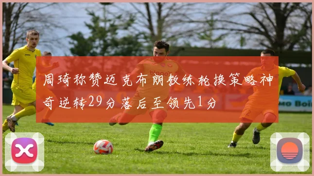 周琦称赞迈克布朗教练轮换策略神奇逆转29分落后至领先1分