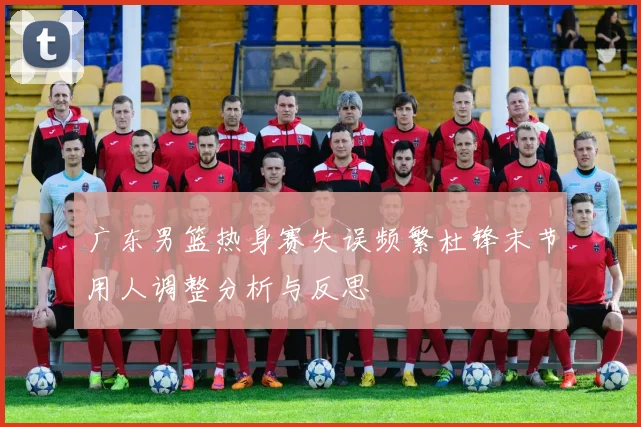 广东男篮热身赛失误频繁杜锋末节用人调整分析与反思