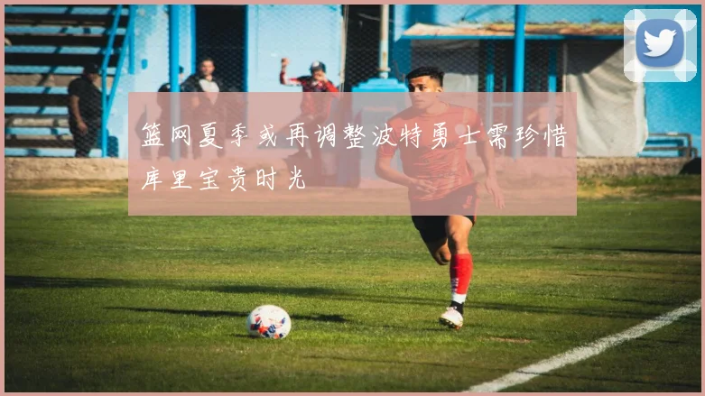篮网夏季或再调整波特勇士需珍惜库里宝贵时光