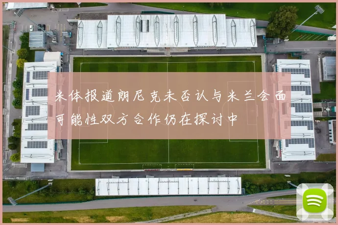 米体报道朗尼克未否认与米兰会面可能性双方合作仍在探讨中