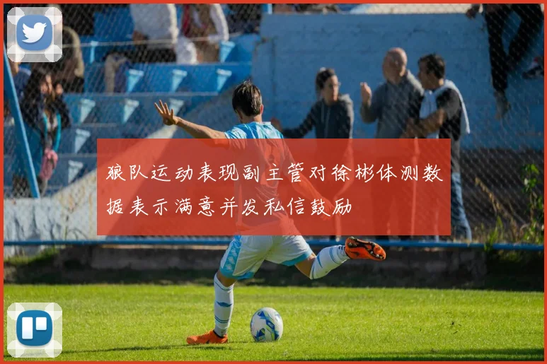 狼队运动表现副主管对徐彬体测数据表示满意并发私信鼓励