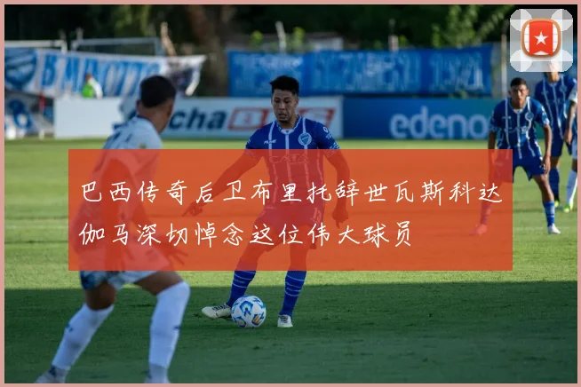 巴西传奇后卫布里托辞世瓦斯科达伽马深切悼念这位伟大球员