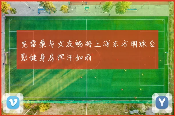克雷桑与女友畅游上海东方明珠合影健身房挥汗如雨