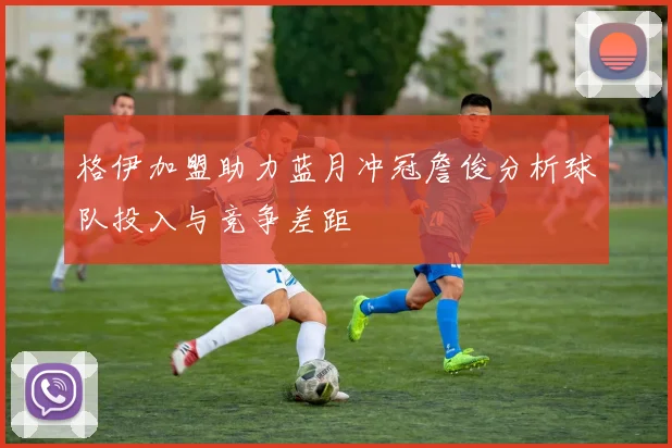 格伊加盟助力蓝月冲冠詹俊分析球队投入与竞争差距