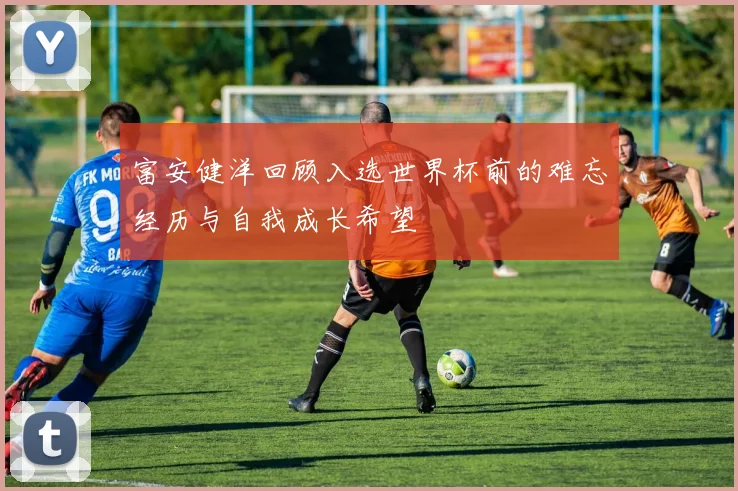 富安健洋回顾入选世界杯前的难忘经历与自我成长希望