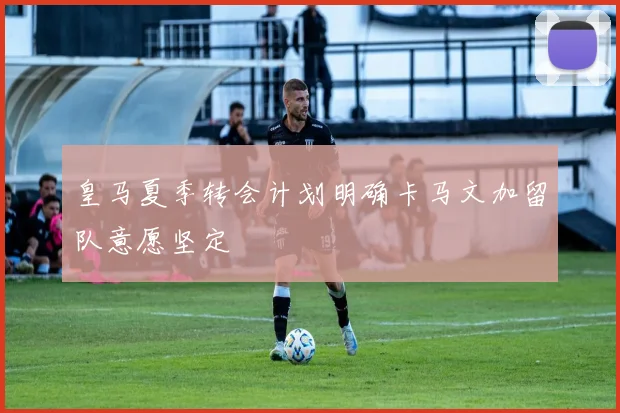 皇马夏季转会计划明确卡马文加留队意愿坚定
