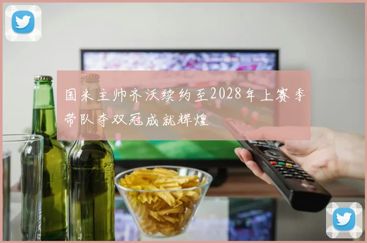 国米主帅齐沃续约至2028年上赛季带队夺双冠成就辉煌