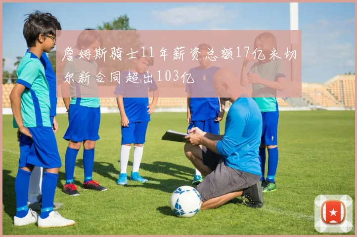 詹姆斯骑士11年薪资总额17亿米切尔新合同超出103亿