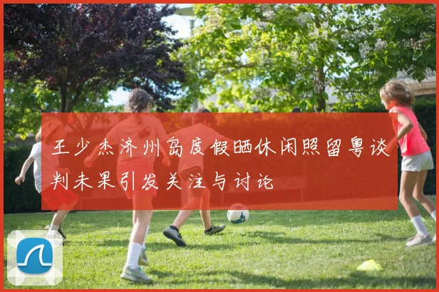 王少杰济州岛度假晒休闲照留粤谈判未果引发关注与讨论