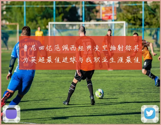 鲁尼回忆范佩西经典凌空抽射称其为英超最佳进球与我职业生涯最佳传球结合