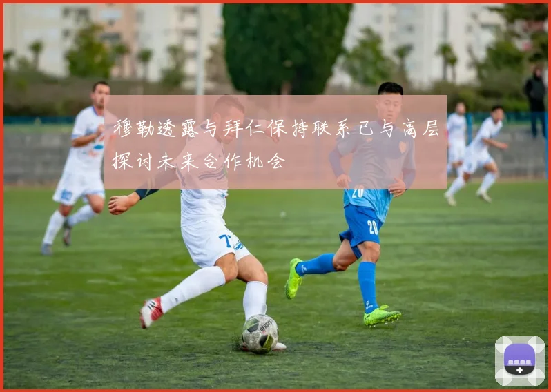 穆勒透露与拜仁保持联系已与高层探讨未来合作机会