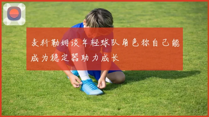 麦科勒姆谈年轻球队角色称自己能成为稳定器助力成长