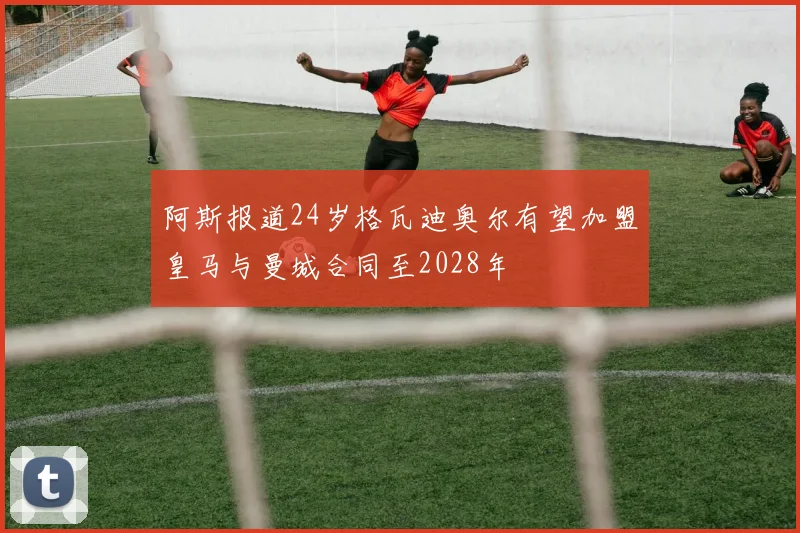 阿斯报道24岁格瓦迪奥尔有望加盟皇马与曼城合同至2028年