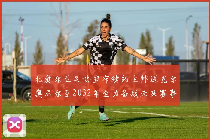 北爱尔兰足协宣布续约主帅迈克尔奥尼尔至2032年全力备战未来赛事