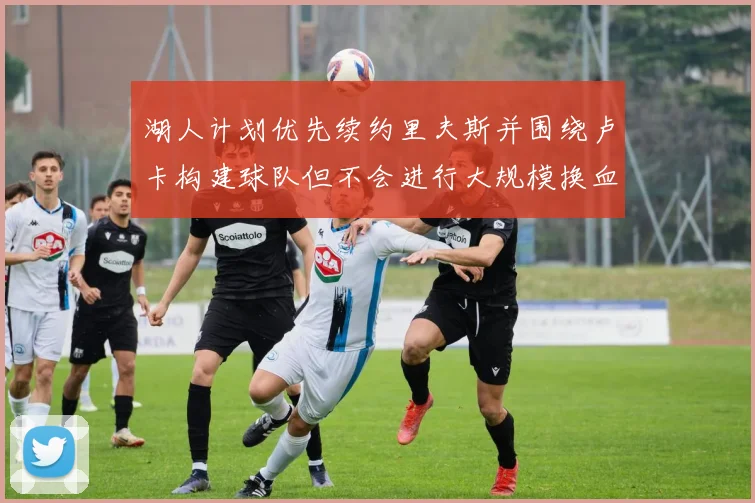 湖人计划优先续约里夫斯并围绕卢卡构建球队但不会进行大规模换血