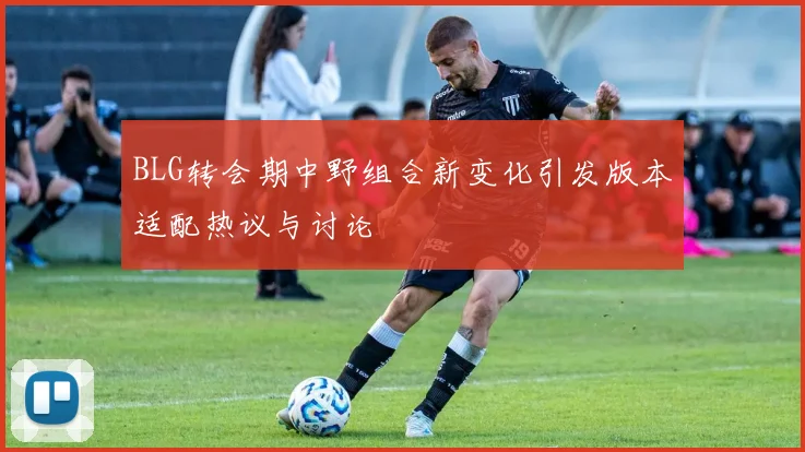 BLG转会期中野组合新变化引发版本适配热议与讨论
