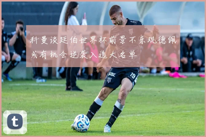 科曼谈廷伯世界杯前景不乐观德佩或有机会逆袭入选大名单