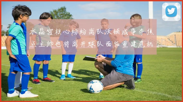 水晶宫核心纷纷离队沃顿成争夺焦点主帅也将离开球队面临重建危机