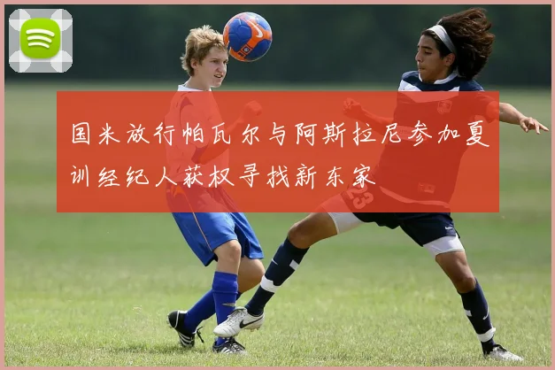 国米放行帕瓦尔与阿斯拉尼参加夏训经纪人获权寻找新东家