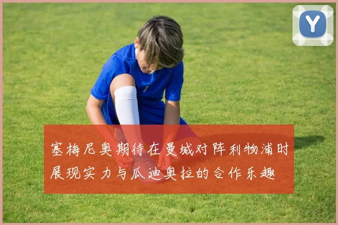塞梅尼奥期待在曼城对阵利物浦时展现实力与瓜迪奥拉的合作乐趣