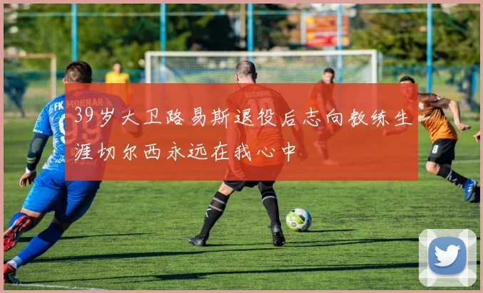 39岁大卫路易斯退役后志向教练生涯切尔西永远在我心中