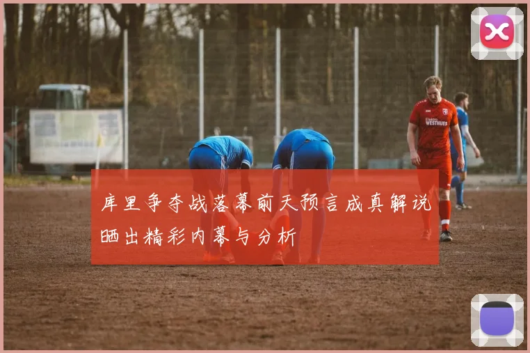 库里争夺战落幕前天预言成真解说晒出精彩内幕与分析