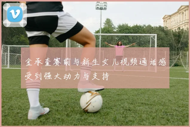 金承奎赛前与新生女儿视频通话感受到强大动力与支持