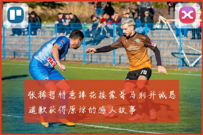 张稀哲特意捧花接蒙哥马利并诚恳道歉获得原谅的感人故事