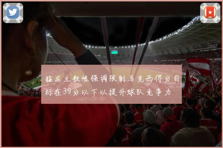 猛龙主教练强调限制马克西得分目标在39分以下以提升球队竞争力